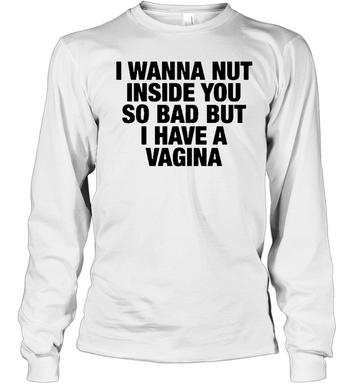I Wanna Nut Inside You So Bad But I Have A Vagina Long Sleeve Tee