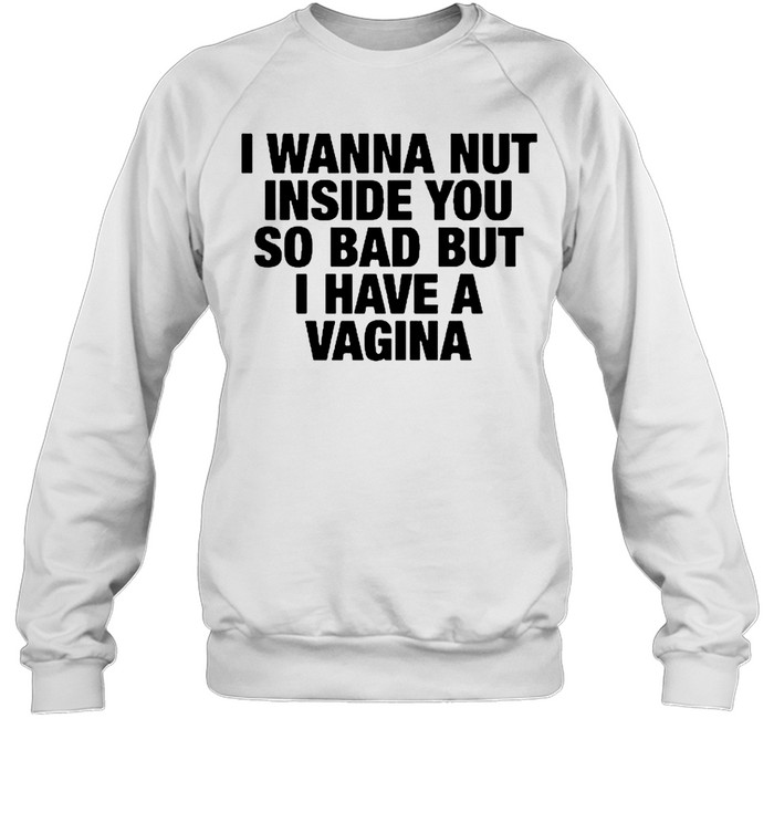 I Wanna Nut Inside You So Bad But I Have A Vagina Sweatshirt