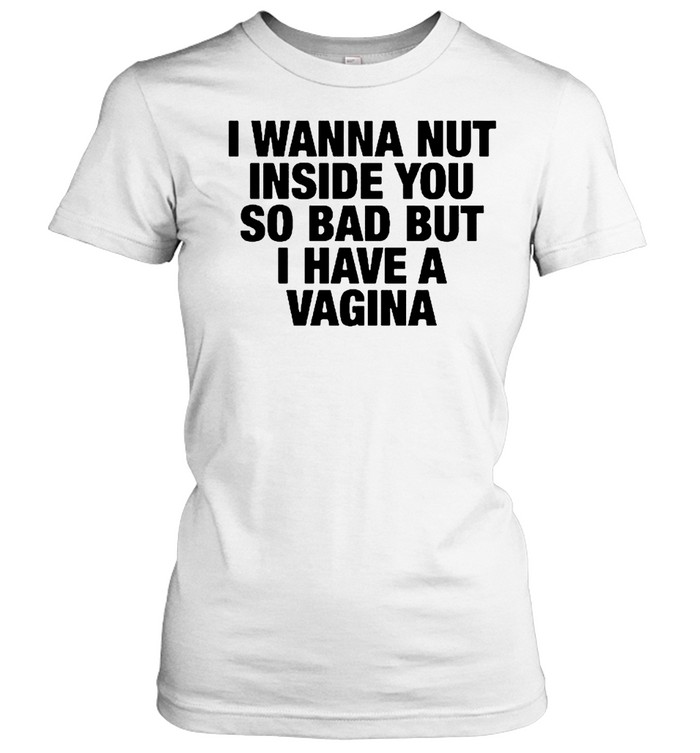 I Wanna Nut Inside You So Bad But I Have A Vagina Women T-Shirt