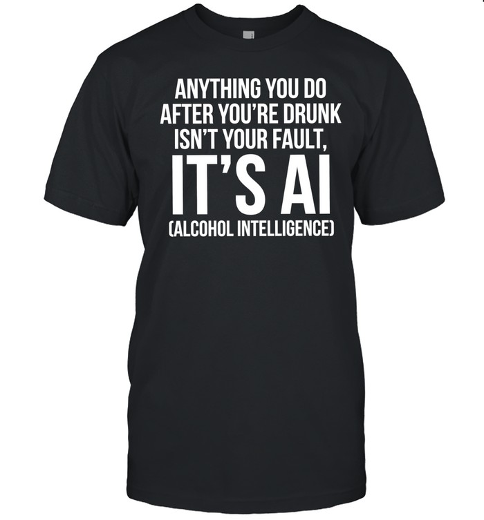 Anything you do after you’re drunk isn’t your fault it’s AI alcohol intelligence Unisex T-Shirt