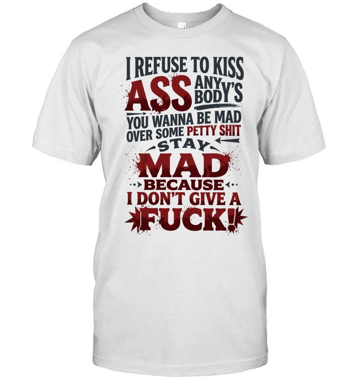 I REFUSE TO KISS ASS ANYBODY'S YOU WANNA BE MAD OVER SOME PETTY SHIT STAY MAD BECAUSE I DON'T GIVE A FUCK Unisex T-Shirt