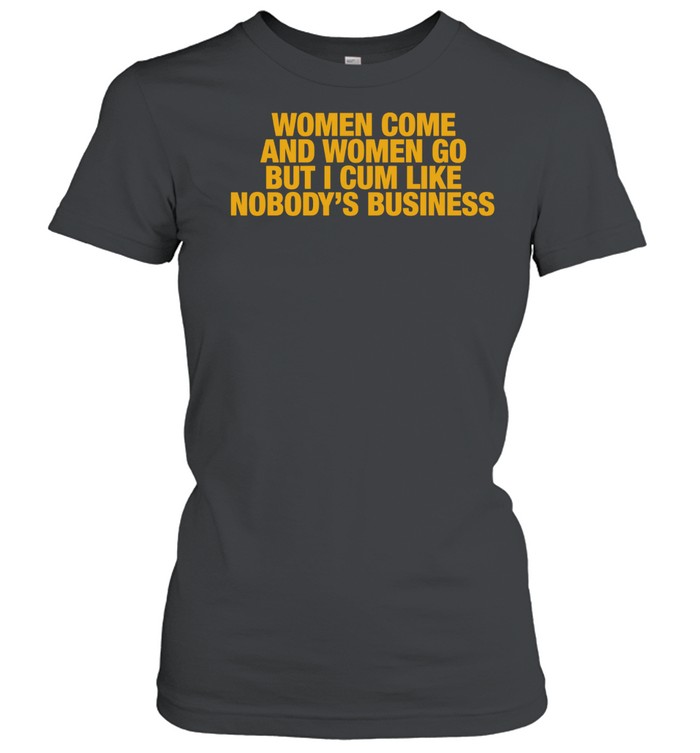 Women come and women go but I cum like nobody’s business Women T-Shirt