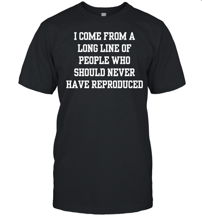 I come from a long line of people who should never have reproduced Unisex T-Shirt