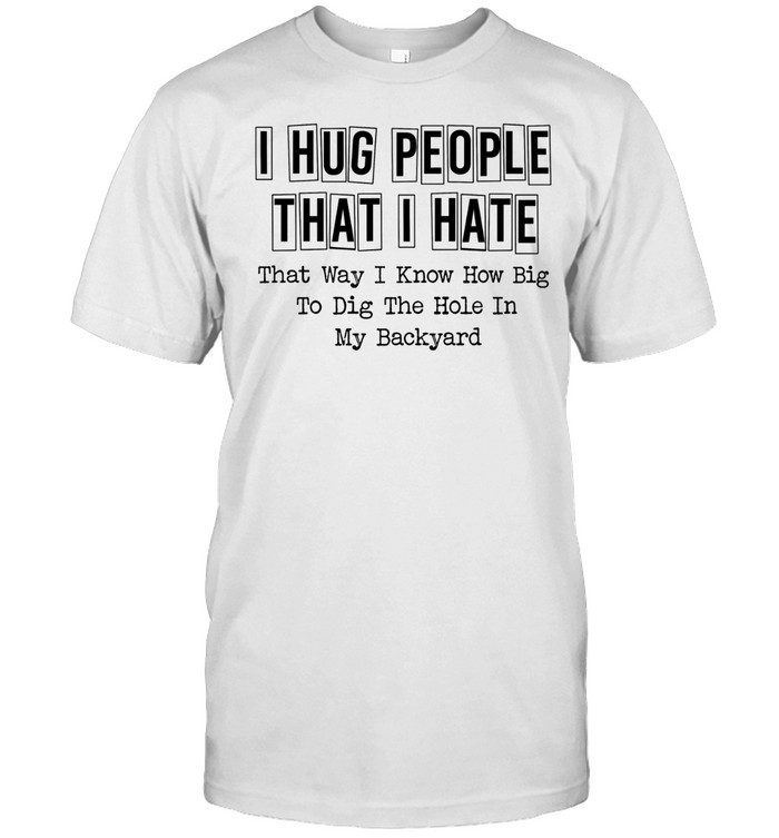 I hug people that i hate that way i know how big to dig the hole in my backyard quote Unisex T-Shirt