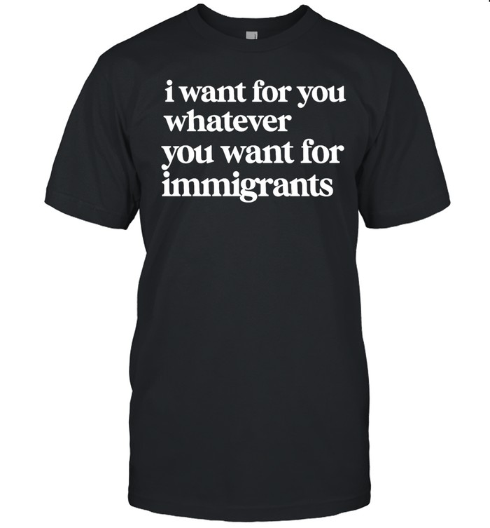 I want for you whatever you want for immigrants Unisex T-Shirt