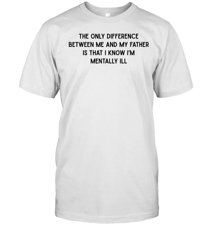 The only difference between me and my father is that I know I’m mentally Ill Unisex T-Shirt