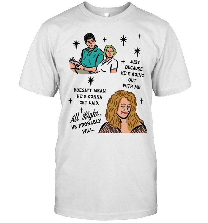 Just because he’s going out with me doesn’t mean he’s gonna get laid all right he probably will Unisex T-Shirt