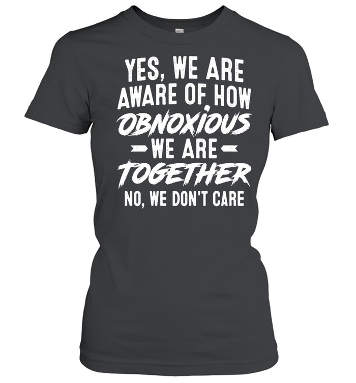 Yes We Are Aware of How Obnoxious We Are Together No We Don’t Care Women T-Shirt