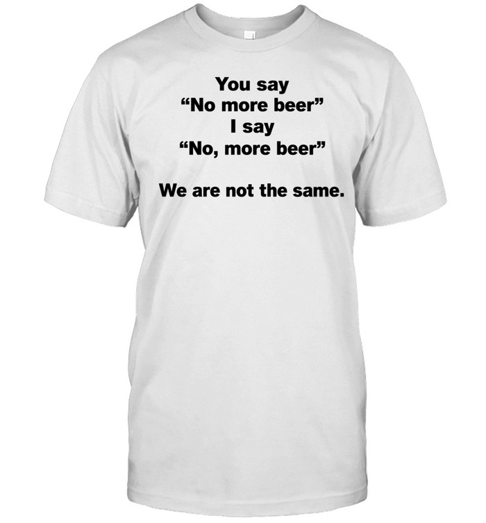 You Say No More Beer I Say No More Beer We Are Not the Same Unisex T-Shirt