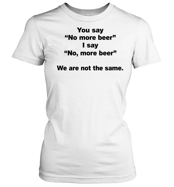You Say No More Beer I Say No More Beer We Are Not the Same Women T-Shirt