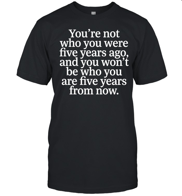 You Are Not Who You Were Five Years Ago and You Won’t Be Who You Are Five Years from Now Unisex T-Shirt